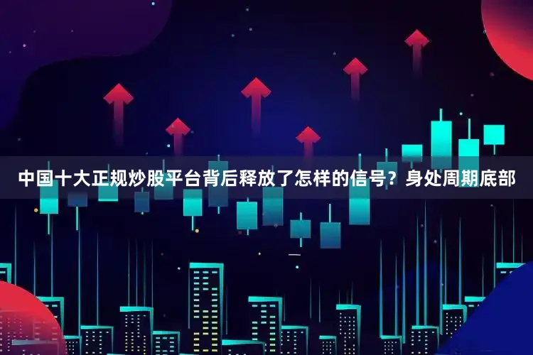 中国十大正规炒股平台背后释放了怎样的信号？身处周期底部