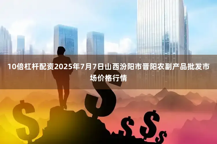 10倍杠杆配资2025年7月7日山西汾阳市晋阳农副产品批发市场价格行情