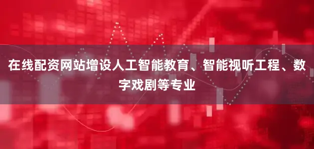 在线配资网站增设人工智能教育、智能视听工程、数字戏剧等专业
