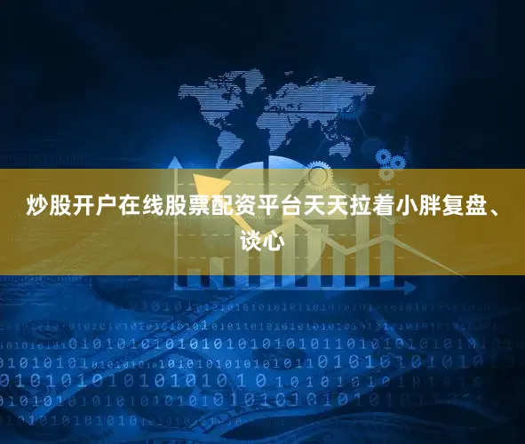炒股开户在线股票配资平台天天拉着小胖复盘、谈心