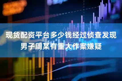 现货配资平台多少钱经过侦查发现男子周某有重大作案嫌疑