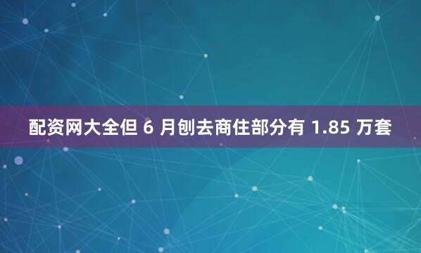 配资网大全但 6 月刨去商住部分有 1.85 万套