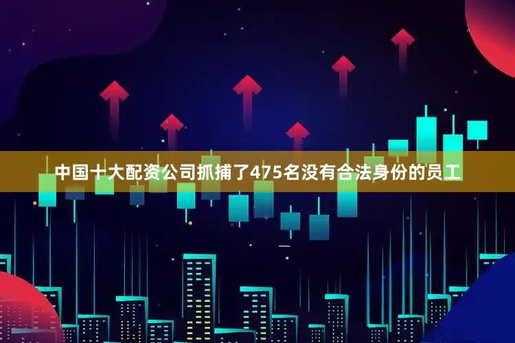 中国十大配资公司抓捕了475名没有合法身份的员工