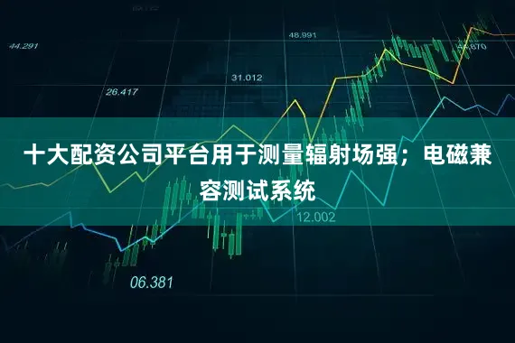 十大配资公司平台用于测量辐射场强；电磁兼容测试系统