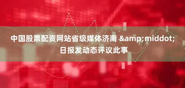 中国股票配资网站省级媒体济南 &middot; 日报发动态评议此事